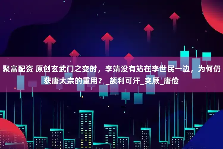 聚富配资 原创玄武门之变时，李靖没有站在李世民一边，为何仍获唐太宗的重用？_颉利可汗_突厥_唐俭