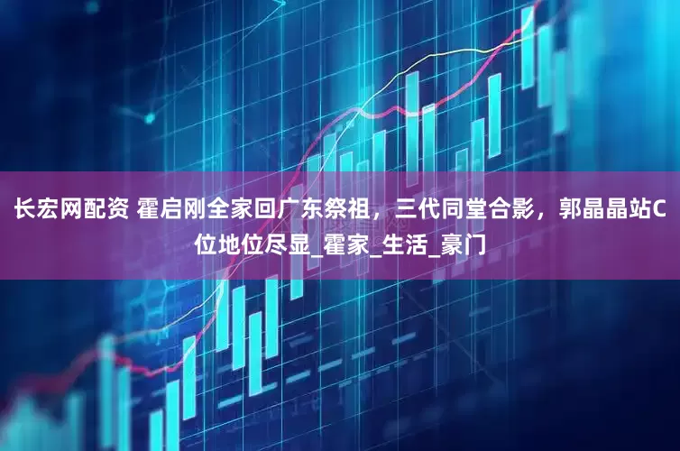 长宏网配资 霍启刚全家回广东祭祖，三代同堂合影，郭晶晶站C位地位尽显_霍家_生活_豪门