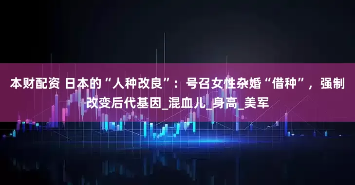 本财配资 日本的“人种改良”：号召女性杂婚“借种”，强制改变后代基因_混血儿_身高_美军