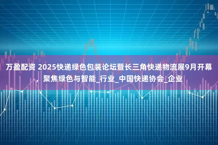万盈配资 2025快递绿色包装论坛暨长三角快递物流展9月开幕，聚焦绿色与智能_行业_中国快递协会_企业
