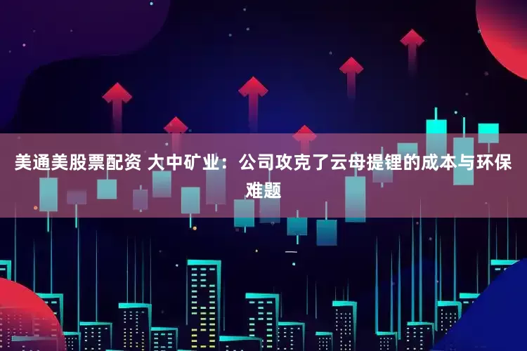 美通美股票配资 大中矿业：公司攻克了云母提锂的成本与环保难题