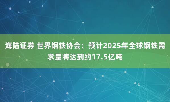 海陆证券 世界钢铁协会：预计2025年全球钢铁需求量将达到约17.5亿吨
