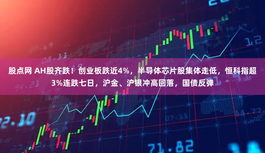 股点网 AH股齐跌！创业板跌近4%，半导体芯片股集体走低，恒科指超3%连跌七日，沪金、沪银冲高回落，国债反弹