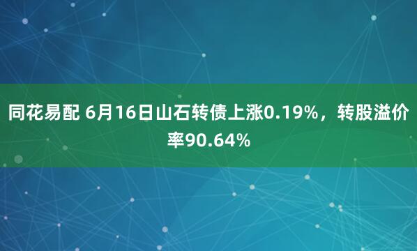 同花易配 6月16日山石转债上涨0.19%，转股溢价率90.64%