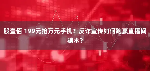股壹佰 199元抢万元手机？反诈宣传如何跑赢直播间骗术？