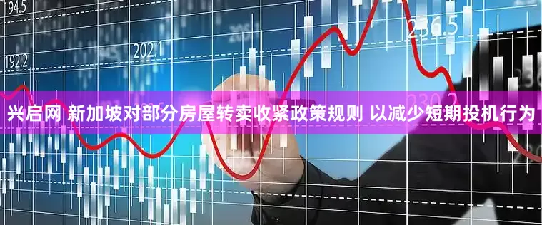 兴启网 新加坡对部分房屋转卖收紧政策规则 以减少短期投机行为
